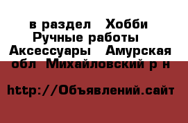  в раздел : Хобби. Ручные работы » Аксессуары . Амурская обл.,Михайловский р-н